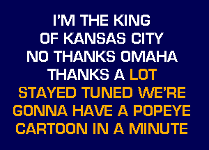 I'M THE KING
OF KANSAS CITY
N0 THANKS OMAHA
THANKS A LOT
STAYED TUNED WERE
GONNA HAVE A POPEYE
CARTOON IN A MINUTE