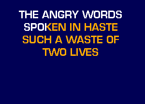 THE QNGRY WORDS
SPOKEN IN HASTE
SUCH A WASTE OF

TWO LIVES