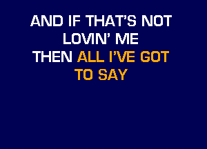 AND IF THAT'S NOT
LOVIN' ME
THEN ALL I'VE GOT

TO SAY