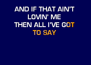 AND IF THAT AIN'T
LOVIN' ME
THEN ALL I'VE GOT

TO SAY