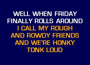 WELL WHEN FRIDAY
FINALLY ROLLS AROUND
I CALL MY ROUGH
AND ROWDY FRIENDS
AND WE'RE HONKY
TONK LOUD