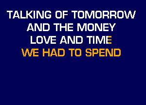 TALKING 0F TOMORROW
AND THE MONEY
LOVE AND TIME
WE HAD TO SPEND