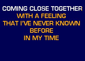 COMING CLOSE TOGETHER
WITH A FEELING
THAT I'VE NEVER KNOWN
BEFORE
IN MY TIME