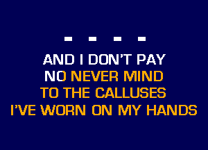 AND I DON'T PAY
NU NEVER MIND
TO THE CALLUSES

I'VE WORN ON MY HANDS