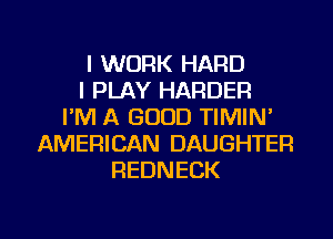 I WORK HARD
I PLAY HARDER
I'M A GOOD TIMIN'
AMERICAN DAUGHTER
REDNECK

g