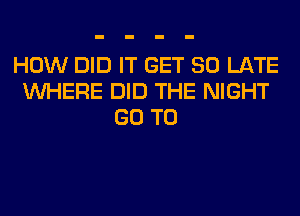 HOW DID IT GET SO LATE
WHERE DID THE NIGHT
GO TO