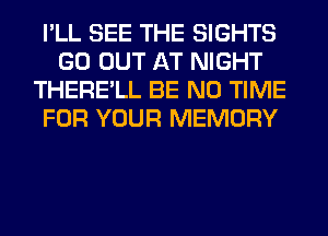 I'LL SEE THE SIGHTS
GO OUT AT NIGHT
THERE'LL BE N0 TIME
FOR YOUR MEMORY