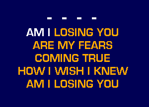 AM I LOSING YOU
ARE MY FEARS
COMING TRUE

HOWI NSH I KNEW

AM I LOSING YOU