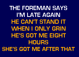 THE FOREMAN SAYS
I'M LATE AGAIN
HE CAN'T STAND IT
WHEN I ONLY GRIN
HE'S GOT ME EIGHT

HOURS
SHE'S GOT ME AFTER THAT