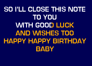 SO I'LL CLOSE THIS NOTE
TO YOU
WITH GOOD LUCK
AND WISHES T00
HAPPY HAPPY BIRTHDAY
BABY