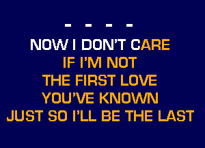 NOWI DON'T CARE
IF I'M NOT
THE FIRST LOVE
YOU'VE KNOWN
JUST SO I'LL BE THE LAST