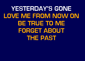 YESTERDAY'S GONE
LOVE ME FROM NOW ON
BE TRUE TO ME
FORGET ABOUT
THE PAST