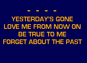 YESTERDAY'S GONE
LOVE ME FROM NOW ON
BE TRUE TO ME
FORGET ABOUT THE PAST