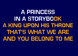A PRINCESS

IN A STORYBOOK
A KING UPON HIS THRONE

THAT'S WHAT WE ARE
AND YOU BELONG TO ME