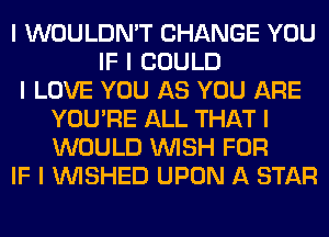 I WOULDN'T CHANGE YOU
IF I COULD
I LOVE YOU AS YOU ARE
YOU'RE ALL THAT I
WOULD INISH FOR
IF I INISHED UPON A STAR