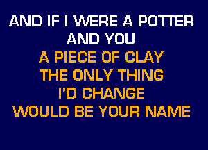 AND IF I WERE A POTTER
AND YOU
A PIECE OF CLAY
THE ONLY THING
I'D CHANGE
WOULD BE YOUR NAME