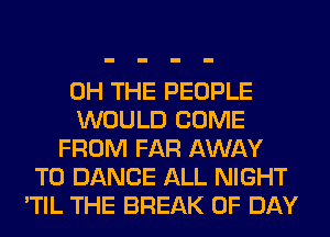 0H THE PEOPLE
WOULD COME
FROM FAR AWAY
T0 DANCE ALL NIGHT
'TIL THE BREAK 0F DAY
