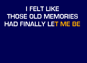 I FELT LIKE
THOSE OLD MEMORIES
HAD FINALLY LET ME BE