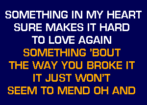 SOMETHING IN MY HEART
SURE MAKES IT HARD
TO LOVE AGAIN
SOMETHING 'BOUT
THE WAY YOU BROKE IT
IT JUST WON'T
SEEM TO MEND 0H AND