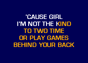 'CAUSE GIRL
I'M NOT THE KIND
T0 1W0 TIME
OR PLAY GAMES
BEHIND YOUR BACK