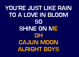 YOU'RE JUST LIKE RAIN
TO A LOVE IN BLOOM
SO
SHINE ON ME
0H
CAJUN MOON
ALRIGHT BOYS