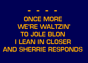 ONCE MORE
WERE WAL'IZIN'
T0 JOLE BLON
I LEAN IN CLOSER
AND SHERRIE RESPONDS