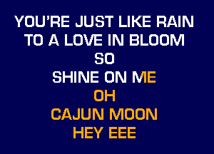 YOU'RE JUST LIKE RAIN
TO A LOVE IN BLOOM
SO
SHINE ON ME
0H
CAJUN MOON
HEY EEE