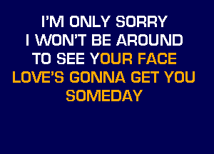 I'M ONLY SORRY
I WON'T BE AROUND
TO SEE YOUR FACE
LOVE'S GONNA GET YOU
SOMEDAY