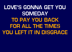 LOVE'S GONNA GET YOU
SOMEDAY
TO PAY YOU BACK
FOR ALL THE TIMES
YOU LEFT IT IN DISGRACE