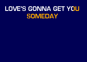 LOVE'S GONNA GET YOU
SOMEDAY