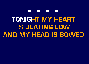 TONIGHT MY HEART
IS BEATING LOW
AND MY HEAD IS BOWED