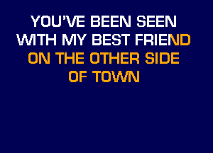 YOU'VE BEEN SEEN
WITH MY BEST FRIEND
ON THE OTHER SIDE
OF TOWN