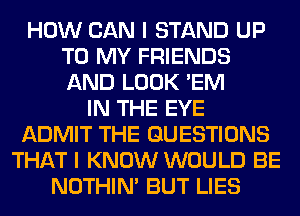 HOW CAN I STAND UP
TO MY FRIENDS
AND LOOK 'EM

IN THE EYE
ADMIT THE QUESTIONS
THAT I KNOW WOULD BE
NOTHIN' BUT LIES