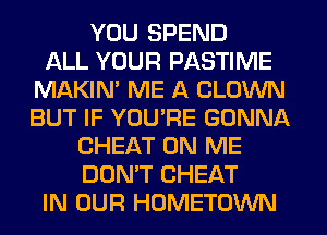 YOU SPEND
ALL YOUR PASTIME
MAKIM ME A CLOWN
BUT IF YOU'RE GONNA
CHEAT ON ME
DON'T CHEAT
IN OUR HOMETOWN