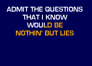 ADMIT THE QUESTIONS
THAT I KNOW
WOULD BE
NOTHIN' BUT LIES