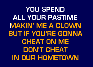 YOU SPEND
ALL YOUR PASTIME
MAKIM ME A CLOWN
BUT IF YOU'RE GONNA
CHEAT ON ME
DON'T CHEAT
IN OUR HOMETOWN