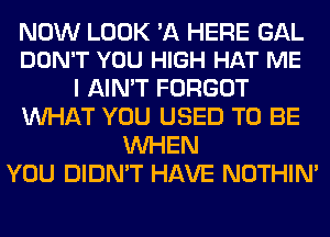 NOW LOOK 'A HERE GAL
DON'T YOU HIGH HAT ME

I AIN'T FORGOT
WHAT YOU USED TO BE
WHEN
YOU DIDN'T HAVE NOTHIN'