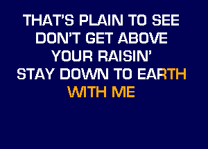 THAT'S PLAIN TO SEE
DON'T GET ABOVE
YOUR RAISIM
STAY DOWN TO EARTH
WITH ME