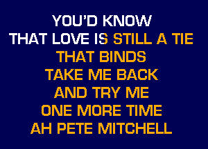 YOU'D KNOW
THAT LOVE IS STILL A TIE
THAT BINDS
TAKE ME BACK
AND TRY ME
ONE MORE TIME
AH PETE MITCHELL
