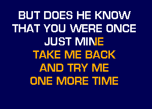 BUT DOES HE KNOW
THAT YOU WERE ONCE
JUST MINE
TAKE ME BACK
AND TRY ME
ONE MORE TIME