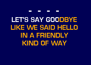 LET'S SAY GOODBYE
LIKE WE SAID HELLO
IN A FRIENDLY
KIND OF WAY