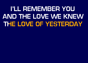 I'LL REMEMBER YOU
AND THE LOVE WE KNEW
THE LOVE OF YESTERDAY