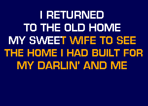 I RETURNED
TO THE OLD HOME

MY SWEET WIFE TO SEE
THE HOME I HAD BUILT FOR

MY DARLIN' AND ME