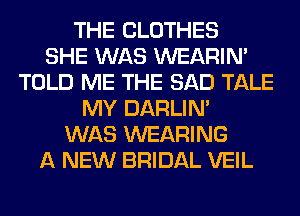 THE CLOTHES
SHE WAS WEARIM
TOLD ME THE SAD TALE
MY DARLIN'
WAS WEARING
A NEW BRIDAL VEIL