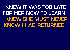 I KNEW IT WAS TOO LATE
FOR HER NOW TO LEARN
I KNEW SHE MUST NEVER
KNOWI HAD RETURNED