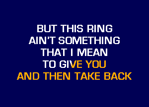 BUT THIS RING
AIN'T SOMETHING
THAT I MEAN
TO GIVE YOU
AND THEN TAKE BACK