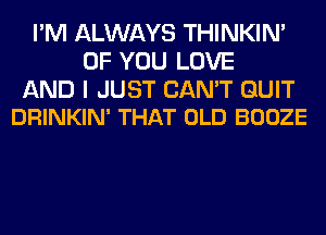 I'M ALWAYS THINKIM
OF YOU LOVE

AND I JUST CAN'T QUIT
DRINKIN' THAT OLD BOOZE