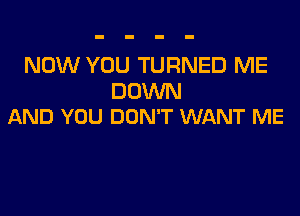 NOW YOU TURNED ME

DOWN
AND YOU DON'T WANT ME