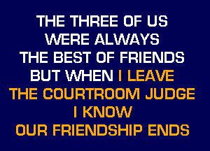 THE THREE OF US
WERE ALWAYS
THE BEST OF FRIENDS
BUT WHEN I LEAVE
THE COURTROOM JUDGE
I KNOW
OUR FRIENDSHIP ENDS