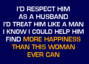 I'D RESPECT HIM

AS A HUSBAND
I'D TREAT HIM LIKE A MAN
I KNOWI COULD HELP HIM

FIND MORE HAPPINESS
THAN THIS WOMAN
EVER CAN